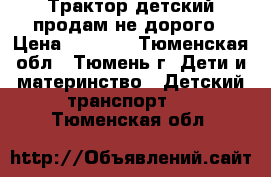 Трактор детский продам не дорого › Цена ­ 2 000 - Тюменская обл., Тюмень г. Дети и материнство » Детский транспорт   . Тюменская обл.